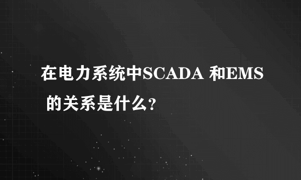 在电力系统中SCADA 和EMS 的关系是什么？