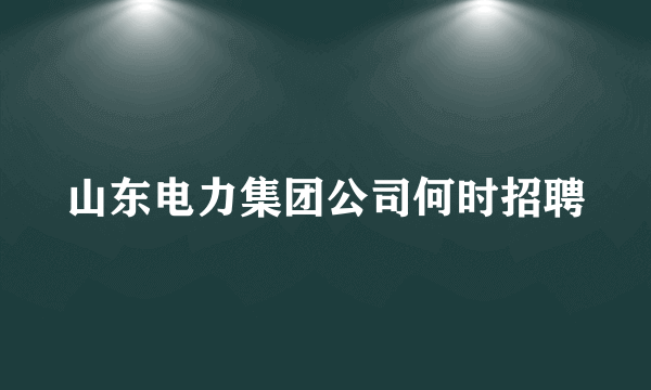 山东电力集团公司何时招聘