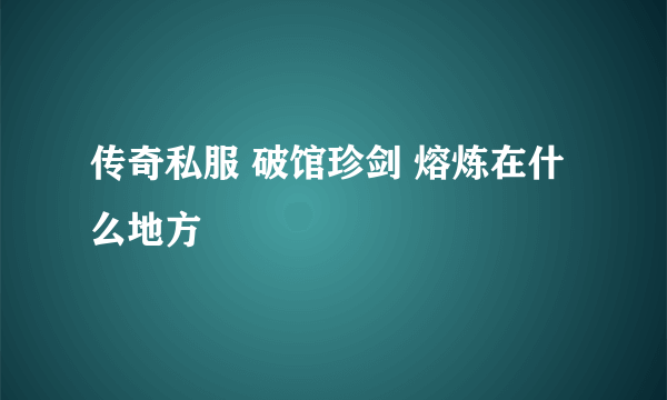 传奇私服 破馆珍剑 熔炼在什么地方