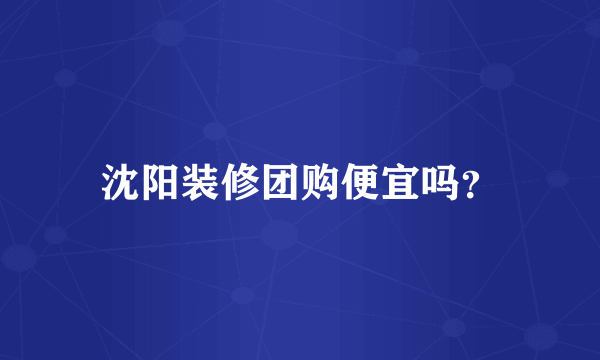 沈阳装修团购便宜吗？