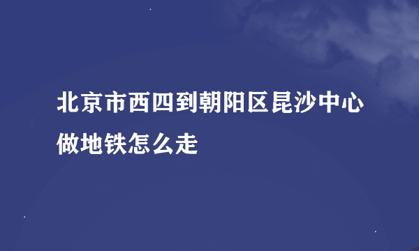 北京市西四到朝阳区昆沙中心做地铁怎么走
