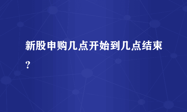 新股申购几点开始到几点结束？