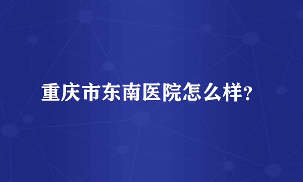 重庆市东南医院怎么样？