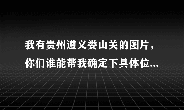 我有贵州遵义娄山关的图片，你们谁能帮我确定下具体位置，悬赏
