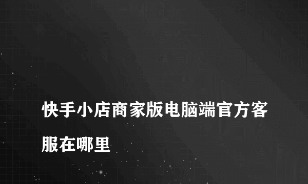 
快手小店商家版电脑端官方客服在哪里

