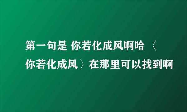 第一句是 你若化成风啊哈 〈你若化成风〉在那里可以找到啊