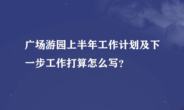广场游园上半年工作计划及下一步工作打算怎么写？