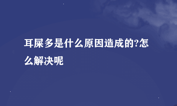耳屎多是什么原因造成的?怎么解决呢
