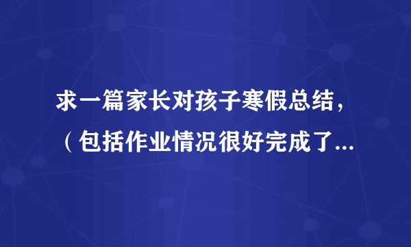 求一篇家长对孩子寒假总结，（包括作业情况很好完成了，而且帮父母做了些家务等）要有400字的文章。谢谢！