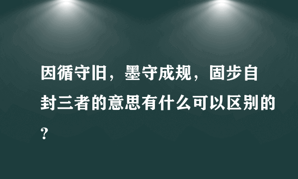 因循守旧，墨守成规，固步自封三者的意思有什么可以区别的？