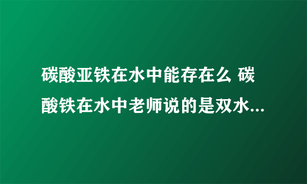 碳酸亚铁在水中能存在么 碳酸铁在水中老师说的是双水解但是百度百科的解释是