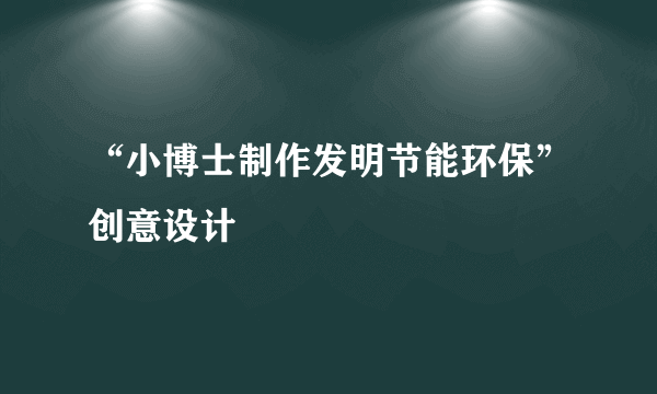 “小博士制作发明节能环保”创意设计
