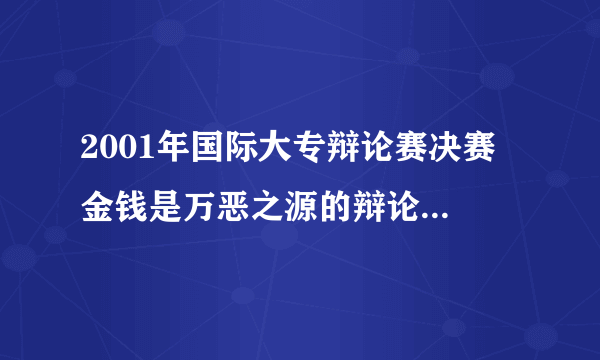 2001年国际大专辩论赛决赛 金钱是万恶之源的辩论词 谁有呀？？！！！！！！1