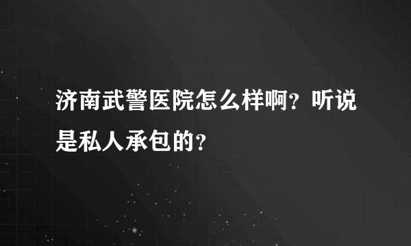 济南武警医院怎么样啊？听说是私人承包的？