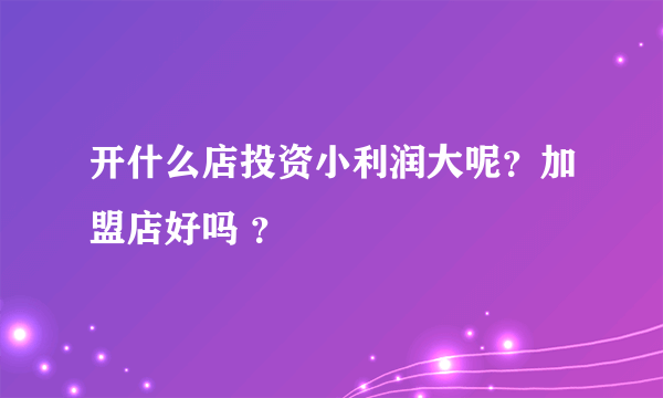 开什么店投资小利润大呢？加盟店好吗 ？