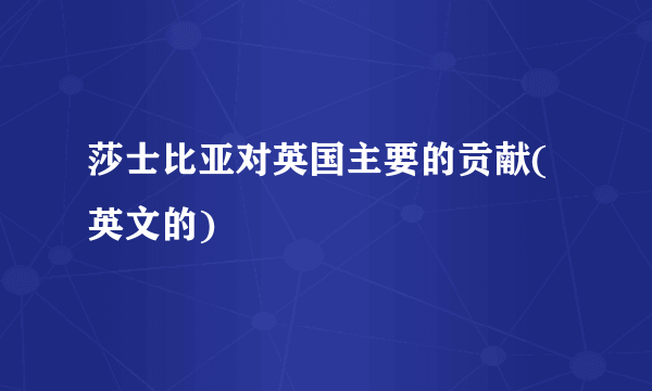 莎士比亚对英国主要的贡献(英文的)