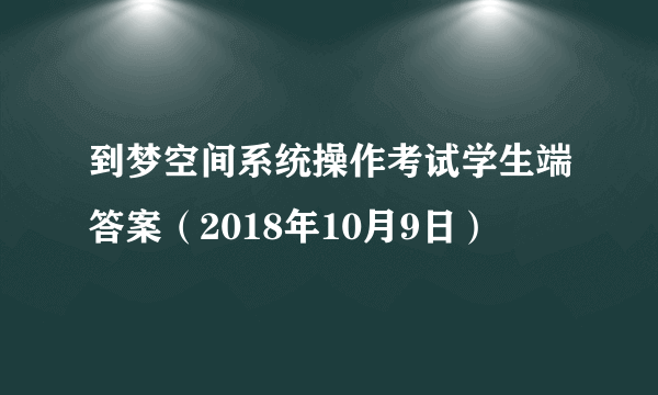 到梦空间系统操作考试学生端答案（2018年10月9日）