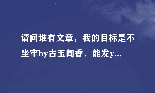 请问谁有文章，我的目标是不坐牢by古玉闻香，能发youxiang吗，1220413006