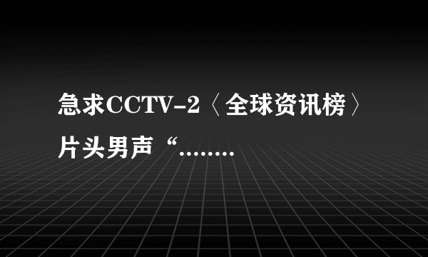 急求CCTV-2〈全球资讯榜〉片头男声“.......资讯者生存”录音。