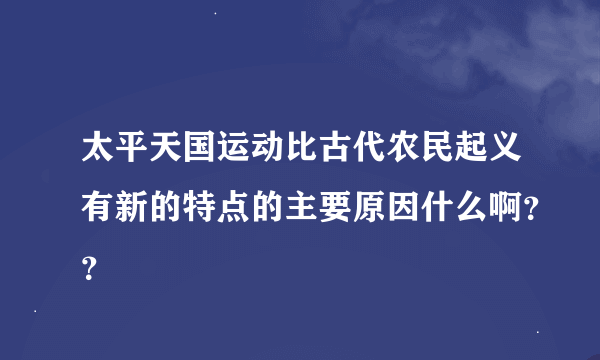 太平天国运动比古代农民起义有新的特点的主要原因什么啊？？