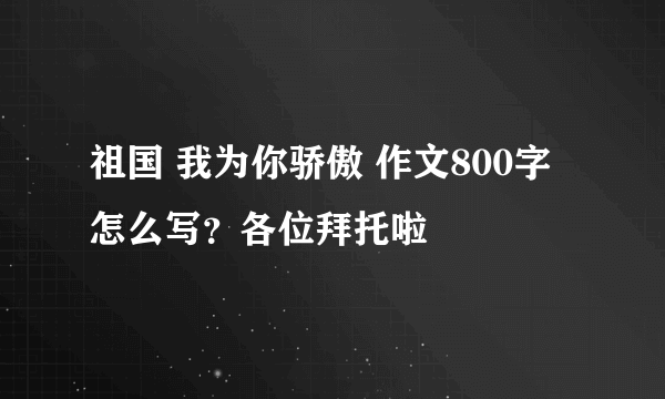 祖国 我为你骄傲 作文800字怎么写？各位拜托啦