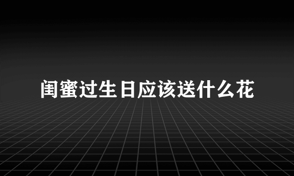 闺蜜过生日应该送什么花