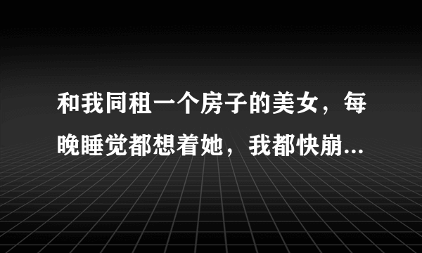 和我同租一个房子的美女，每晚睡觉都想着她，我都快崩溃了。。。