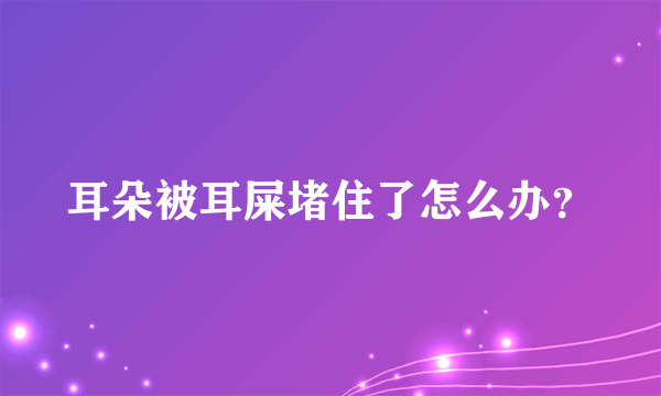 耳朵被耳屎堵住了怎么办？