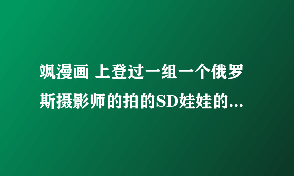 飒漫画 上登过一组一个俄罗斯摄影师的拍的SD娃娃的图片 还有更多的吗？好漂亮~