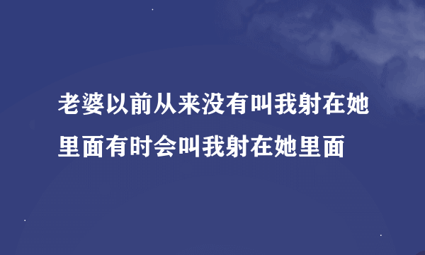 老婆以前从来没有叫我射在她里面有时会叫我射在她里面