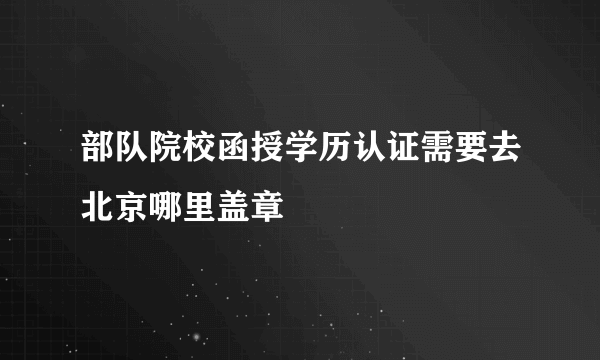 部队院校函授学历认证需要去北京哪里盖章