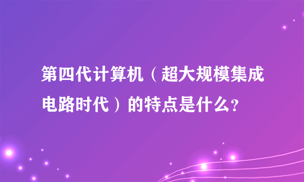 第四代计算机（超大规模集成电路时代）的特点是什么？