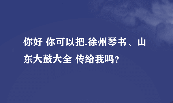 你好 你可以把.徐州琴书、山东大鼓大全 传给我吗？