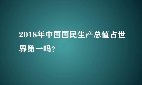 2018年中国国民生产总值占世界第一吗？