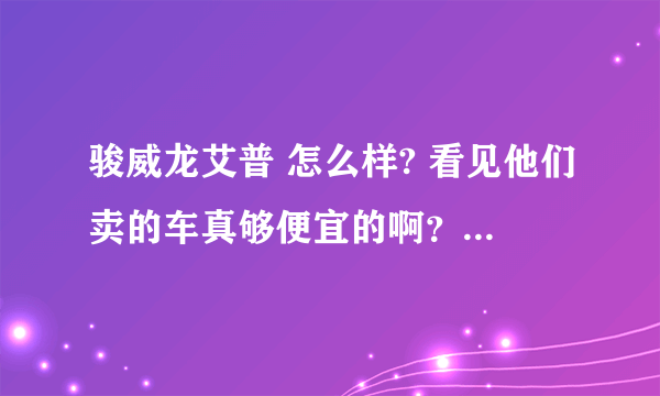 骏威龙艾普 怎么样? 看见他们卖的车真够便宜的啊？车会不会有什么问题？还是根本就是骗子？