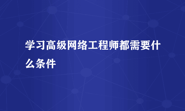 学习高级网络工程师都需要什么条件