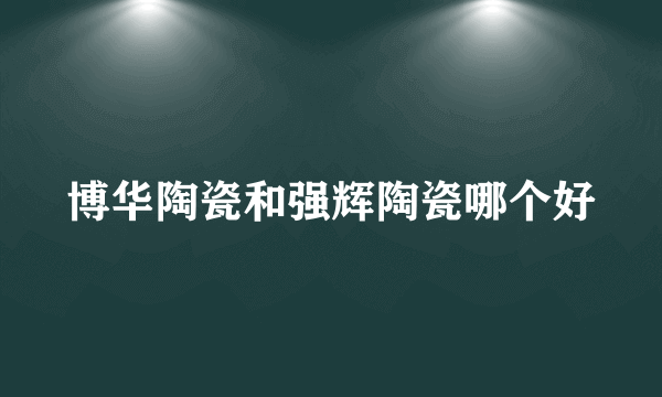博华陶瓷和强辉陶瓷哪个好