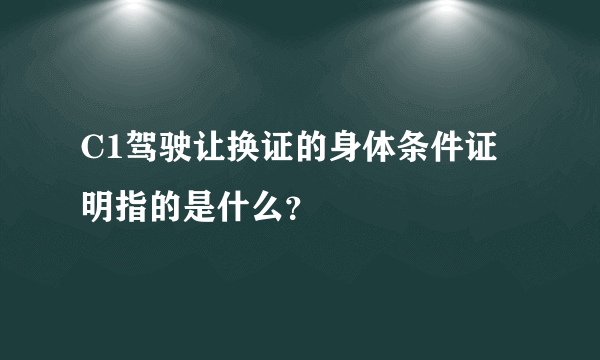 C1驾驶让换证的身体条件证明指的是什么？