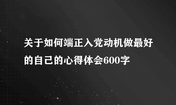 关于如何端正入党动机做最好的自己的心得体会600字