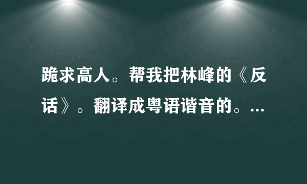 跪求高人。帮我把林峰的《反话》。翻译成粤语谐音的。要不然都不怎么会。