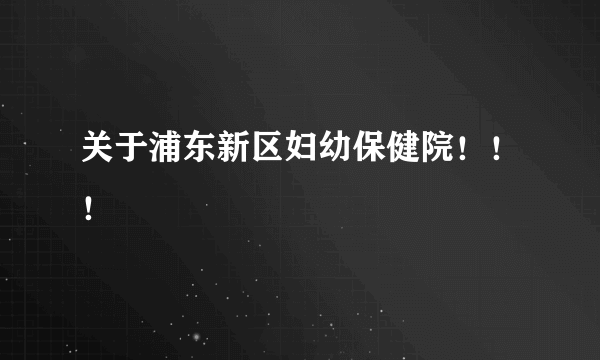 关于浦东新区妇幼保健院！！！