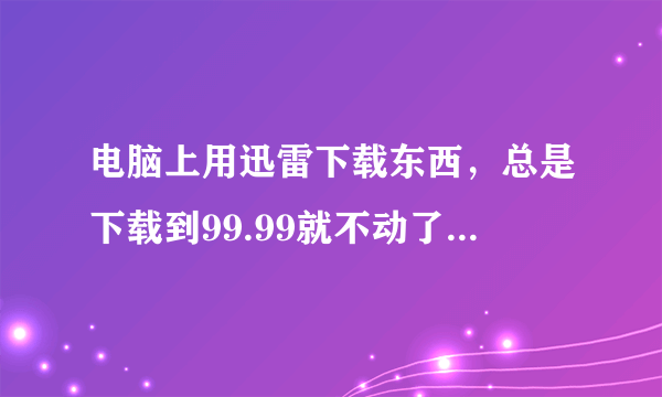 电脑上用迅雷下载东西，总是下载到99.99就不动了，这是咋回事？