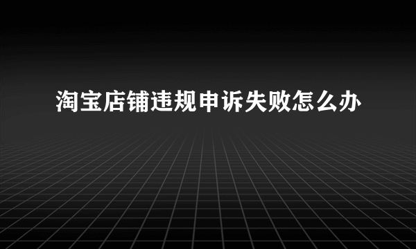 淘宝店铺违规申诉失败怎么办