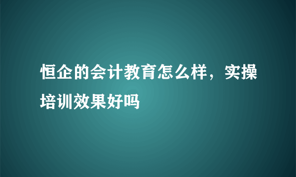 恒企的会计教育怎么样，实操培训效果好吗