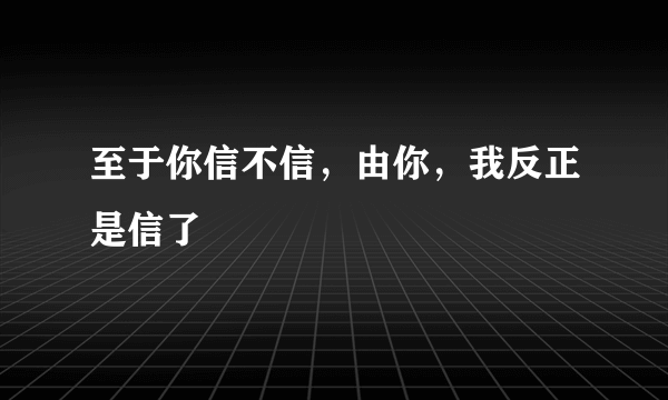 至于你信不信，由你，我反正是信了