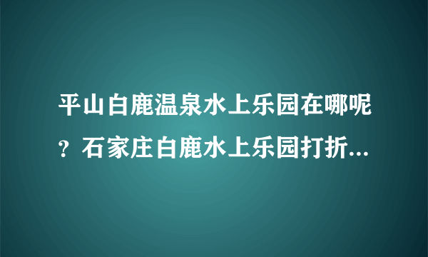平山白鹿温泉水上乐园在哪呢？石家庄白鹿水上乐园打折门票在哪可以买到？