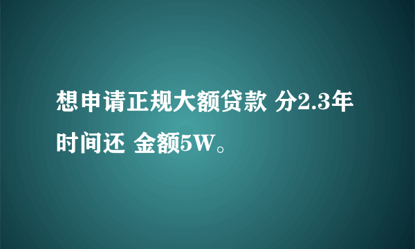 想申请正规大额贷款 分2.3年时间还 金额5W。