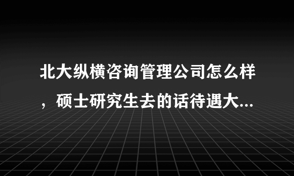 北大纵横咨询管理公司怎么样，硕士研究生去的话待遇大概是多少啊？