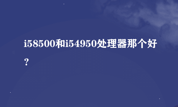i58500和i54950处理器那个好？