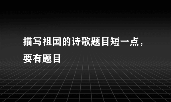 描写祖国的诗歌题目短一点，要有题目
